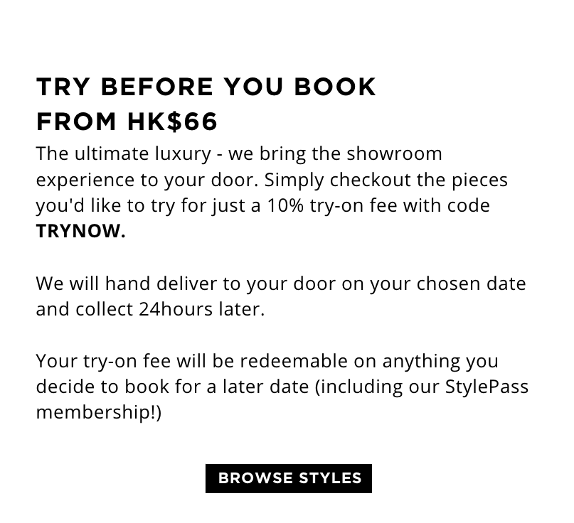 TRY BEFORE YOU BOOK FROM HK$66 The ultimate luxury - we bring the showroom experience to your door. Simply checkout the pieces you'd like to try for just a 10% try-on fee with code TRYNOW.   We will hand deliver to your door on your chosen date and collect 24hours later.   Your try-on fee will be redeemable on anything you decide to keep or book for a later date (including our StylePass membership!)