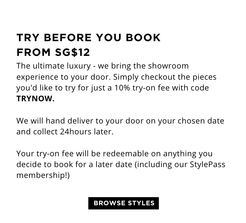 TRY BEFORE YOU BOOK FROM SG$12 The ultimate luxury - we bring the showroom experience to your door. Simply checkout the pieces you'd like to try for just a 10% try-on fee with code TRYNOW.   We will hand deliver to your door on your chosen date and collect 24hours later.   Your try-on fee will be redeemable on anything you decide to keep or book for a later date (including our StylePass membership!)