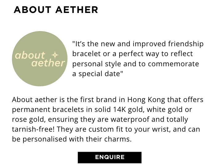 About aether is the first brand in Hong Kong that offers permanent bracelets in solid 14K gold, white gold or rose gold, ensuring they are waterproof and totally tarnish-free! They are custom fit to your wrist, and can be personalised with their charms.
