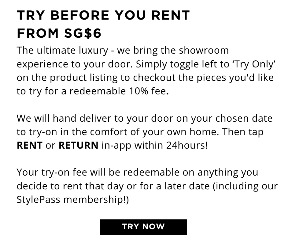 New? TRY BEFORE YOU BOOK FROM SG$12 The ultimate luxury - we bring the showroom experience to your door. Simply checkout the pieces you'd like to try for just a 10% try-on fee.   We will hand deliver to your door on your chosen date and collect 24hours later.   Your try-on fee will be redeemable on anything you decide to keep or book for a later date (including our StylePass membership!)